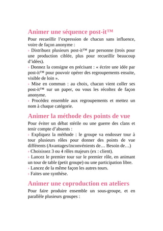 Animer une séquence post-it™
Pour recueillir l’expression de chacun sans influence,
voire de façon anonyme :
› Distribuez plusieurs post-it™ par personne (trois pour
une production ciblée, plus pour recueillir beaucoup
d’idées).
› Donnez la consigne en précisant : « écrire une idée par
post-it™ pour pouvoir opérer des regroupements ensuite,
visible de loin ».
› Mise en commun : au choix, chacun vient coller ses
post-it™ sur un paper, ou vous les récoltez de façon
anonyme.
› Procédez ensemble aux regroupements et mettez un
nom à chaque catégorie.
Animer la méthode des points de vue
Pour éviter un débat stérile ou une guerre des clans et
tenir compte d’absents :
› Expliquez la méthode : le groupe va endosser tour à
tour plusieurs rôles pour donner des points de vue
différents (Avantages/inconvénients de… Besoin de…)
› Choisissez 3 ou 4 rôles majeurs (ex : client).
› Lancez le premier tour sur le premier rôle, en animant
un tour de table (petit groupe) ou une participation libre.
› Lancez de la même façon les autres tours.
› Faites une synthèse.
Animer une coproduction en ateliers
Pour faire produire ensemble un sous-groupe, et en
parallèle plusieurs groupes :
 