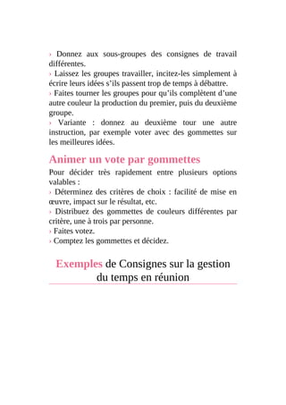 › Donnez aux sous-groupes des consignes de travail
différentes.
› Laissez les groupes travailler, incitez-les simplement à
écrire leurs idées s’ils passent trop de temps à débattre.
› Faites tourner les groupes pour qu’ils complètent d’une
autre couleur la production du premier, puis du deuxième
groupe.
› Variante : donnez au deuxième tour une autre
instruction, par exemple voter avec des gommettes sur
les meilleures idées.
Animer un vote par gommettes
Pour décider très rapidement entre plusieurs options
valables :
› Déterminez des critères de choix : facilité de mise en
œuvre, impact sur le résultat, etc.
› Distribuez des gommettes de couleurs différentes par
critère, une à trois par personne.
› Faites votez.
› Comptez les gommettes et décidez.
Exemples de Consignes sur la gestion
du temps en réunion
 