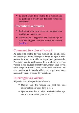 La clarification de la finalité de la mission aide
au quotidien à prendre des décisions justes plus
rapidement.
Précautions à prendre
Redessinez votre carte en cas de changement de
stratégie de l’entreprise.
N’hésitez pas à supprimer des activités qui ne
sont plus alignées avec vos nouvelles priorités
(outil 31).
Comment être plus efficace ?
Au-delà de la finalité de votre mission telle qu’elle vous
est donnée par votre manager et votre entreprise, vous
pouvez incarner votre rôle de façon plus personnelle.
Plus votre identité professionnelle sera alignée avec vos
valeurs et vos sources de motivation, mieux vous vivrez
votre temps au travail. Vous accomplirez votre mission
avec passion et à moindre effort, parce que vous vous
reconnaîtrez dans chacune de vos actions.
Interrogez vos valeurs
Répondez aux trois questions ci-dessous :
Quelles sont les valeurs qui sont les plus
importantes pour vous dans la vie ?
Quelles sont les activités professionnelles qui
ont le plus de valeur pour vous ?
 