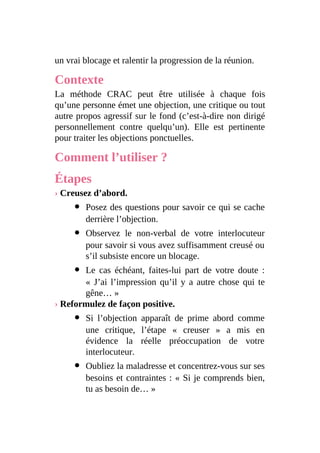 un vrai blocage et ralentir la progression de la réunion.
Contexte
La méthode CRAC peut être utilisée à chaque fois
qu’une personne émet une objection, une critique ou tout
autre propos agressif sur le fond (c’est-à-dire non dirigé
personnellement contre quelqu’un). Elle est pertinente
pour traiter les objections ponctuelles.
Comment l’utiliser ?
Étapes
› Creusez d’abord.
Posez des questions pour savoir ce qui se cache
derrière l’objection.
Observez le non-verbal de votre interlocuteur
pour savoir si vous avez suffisamment creusé ou
s’il subsiste encore un blocage.
Le cas échéant, faites-lui part de votre doute :
« J’ai l’impression qu’il y a autre chose qui te
gêne… »
› Reformulez de façon positive.
Si l’objection apparaît de prime abord comme
une critique, l’étape « creuser » a mis en
évidence la réelle préoccupation de votre
interlocuteur.
Oubliez la maladresse et concentrez-vous sur ses
besoins et contraintes : « Si je comprends bien,
tu as besoin de… »
 