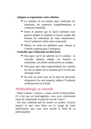 › Adaptez et argumentez votre solution.
La réunion est un endroit pour confronter les
situations, les expertises complémentaires et
construire ensemble.
Faites le premier pas et voyez comment vous
pouvez adapter la solution en tenant compte des
besoins ou contraintes de votre interlocuteur.
Vous l’amènerez à être aussi constructif.
Mettez en avant les bénéfices pour chacun et
l’intérêt commun pour l’entreprise.
› Contrôlez que l’objection est bien levée.
Soit parce qu’il est satisfait sur le contenu : la
nouvelle solution intègre ses besoins et
contraintes, ses alertes seront prises en compte,
Soit parce que votre argumentation lui a permis
de voir un aspect de la situation qu’il n’avait pas
envisagé avant,
En tout cas parce que sur le plan du processus
relationnel il se sent respecté, même s’il subsiste
un désaccord sur le fond.
Méthodologie et conseils
› Dans la phase « creuser », soyez ouvert et bienveillant.
Ce n’est pas un interrogatoire, vous avez sincèrement
envie de comprendre le point de vue de l’autre !
› Ne vous contentez pas de creuser en surface. Creusez
jusqu’à ce que vous lisiez sur le visage de votre
interlocuteur que vous avez touché le fond de sa
préoccupation.
 