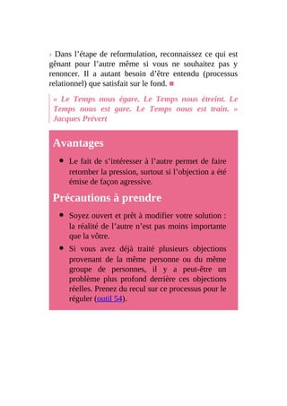 › Dans l’étape de reformulation, reconnaissez ce qui est
gênant pour l’autre même si vous ne souhaitez pas y
renoncer. Il a autant besoin d’être entendu (processus
relationnel) que satisfait sur le fond. ■
« Le Temps nous égare. Le Temps nous étreint. Le
Temps nous est gare. Le Temps nous est train. »
Jacques Prévert
Avantages
Le fait de s’intéresser à l’autre permet de faire
retomber la pression, surtout si l’objection a été
émise de façon agressive.
Précautions à prendre
Soyez ouvert et prêt à modifier votre solution :
la réalité de l’autre n’est pas moins importante
que la vôtre.
Si vous avez déjà traité plusieurs objections
provenant de la même personne ou du même
groupe de personnes, il y a peut-être un
problème plus profond derrière ces objections
réelles. Prenez du recul sur ce processus pour le
réguler (outil 54).
 