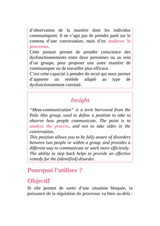 d’observation de la manière dont les individus
communiquent. Il ne s’agit pas de prendre parti sur le
contenu d’une conversation, mais d’en analyser le
processus.
Cette posture permet de prendre conscience des
dysfonctionnements entre deux personnes ou au sein
d’un groupe, pour proposer une autre manière de
communiquer ou de travailler plus efficace.
C’est cette capacité à prendre du recul qui nous permet
d’apporter un remède adapté au type de
dysfonctionnement constaté.
Insight
“Meta-communication” is a term borrowed from the
Palo Alto group, used to define a position to take to
observe how people communicate. The point is to
analyze the process, and not to take sides in the
conversation.
This position allows you to be fully aware of disorders
between two people or within a group, and provides a
different way to communicate or work more efficiently.
The ability to step back helps to provide an effective
remedy for the (identified) disorder.
Pourquoi l’utiliser ?
Objectif
Si elle permet de sortir d’une situation bloquée, la
puissance de la régulation du processus va bien au-delà :
 
