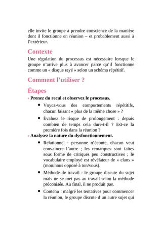 elle invite le groupe à prendre conscience de la manière
dont il fonctionne en réunion – et probablement aussi à
l’extérieur.
Contexte
Une régulation du processus est nécessaire lorsque le
groupe n’arrive plus à avancer parce qu’il fonctionne
comme un « disque rayé » selon un schéma répétitif.
Comment l’utiliser ?
Étapes
› Prenez du recul et observez le processus.
Voyez-vous des comportements répétitifs,
chacun faisant « plus de la même chose » ?
Évaluez le risque de prolongement : depuis
combien de temps cela dure-t-il ? Est-ce la
première fois dans la réunion ?
› Analysez la nature du dysfonctionnement.
Relationnel : personne n’écoute, chacun veut
convaincre l’autre ; les remarques sont faites
sous forme de critiques peu constructives ; le
vocabulaire employé est révélateur de « clans »
(mon/nous opposé à ton/vous).
Méthode de travail : le groupe discute du sujet
mais ne se met pas au travail selon la méthode
préconisée. Au final, il ne produit pas.
Contenu : malgré les tentatives pour commencer
la réunion, le groupe discute d’un autre sujet qui
 