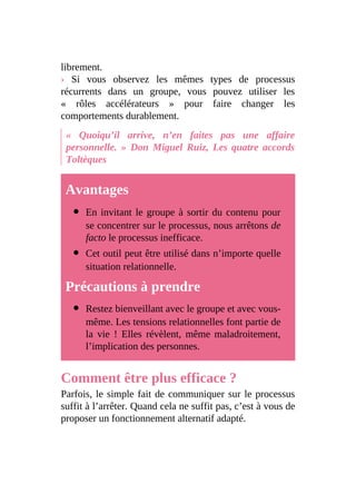 librement.
› Si vous observez les mêmes types de processus
récurrents dans un groupe, vous pouvez utiliser les
« rôles accélérateurs » pour faire changer les
comportements durablement.
« Quoiqu’il arrive, n’en faites pas une affaire
personnelle. » Don Miguel Ruiz, Les quatre accords
Toltèques
Avantages
En invitant le groupe à sortir du contenu pour
se concentrer sur le processus, nous arrêtons de
facto le processus inefficace.
Cet outil peut être utilisé dans n’importe quelle
situation relationnelle.
Précautions à prendre
Restez bienveillant avec le groupe et avec vous-
même. Les tensions relationnelles font partie de
la vie ! Elles révèlent, même maladroitement,
l’implication des personnes.
Comment être plus efficace ?
Parfois, le simple fait de communiquer sur le processus
suffit à l’arrêter. Quand cela ne suffit pas, c’est à vous de
proposer un fonctionnement alternatif adapté.
 