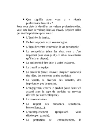 Que signifie pour vous : « réussir
professionnellement » ?
Pour vous aider à identifier vos valeurs professionnelles,
voici une liste de valeurs liées au travail. Repérez celles
qui sont importantes pour vous :
L’équité et la justice.
De bons rapports avec vos managers.
L’équilibre entre le travail et la vie personnelle.
La compétition (dans les deux sens : c’est
important pour vous qu’il y en ait ou au contraire
qu’il n’y en ait pas).
Le sentiment d’être utile, d’aider les autres.
Le travail en équipe.
La créativité (créer, innover, imaginer, concevoir
des idées, des concepts ou des produits).
La variété, la diversité des activités, des
imprévus et peu de routine.
L’engagement envers le produit (vous sentir en
accord avec le type de produits ou services
délivrés par votre entreprise).
La reconnaissance.
Le respect des personnes, (courtoisie,
bienveillance…).
L’accomplissement (progresser, vous
développer, grandir).
La protection de l’environnement, le
 