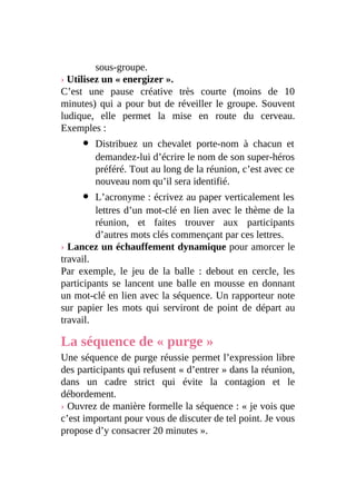 sous-groupe.
› Utilisez un « energizer ».
C’est une pause créative très courte (moins de 10
minutes) qui a pour but de réveiller le groupe. Souvent
ludique, elle permet la mise en route du cerveau.
Exemples :
Distribuez un chevalet porte-nom à chacun et
demandez-lui d’écrire le nom de son super-héros
préféré. Tout au long de la réunion, c’est avec ce
nouveau nom qu’il sera identifié.
L’acronyme : écrivez au paper verticalement les
lettres d’un mot-clé en lien avec le thème de la
réunion, et faites trouver aux participants
d’autres mots clés commençant par ces lettres.
› Lancez un échauffement dynamique pour amorcer le
travail.
Par exemple, le jeu de la balle : debout en cercle, les
participants se lancent une balle en mousse en donnant
un mot-clé en lien avec la séquence. Un rapporteur note
sur papier les mots qui serviront de point de départ au
travail.
La séquence de « purge »
Une séquence de purge réussie permet l’expression libre
des participants qui refusent « d’entrer » dans la réunion,
dans un cadre strict qui évite la contagion et le
débordement.
› Ouvrez de manière formelle la séquence : « je vois que
c’est important pour vous de discuter de tel point. Je vous
propose d’y consacrer 20 minutes ».
 
