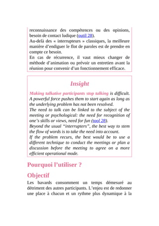 reconnaissance des compétences ou des opinions,
besoin de contact ludique (outil 28).
Au-delà des « interrupteurs » classiques, la meilleure
manière d’endiguer le flot de paroles est de prendre en
compte ce besoin.
En cas de récurrence, il vaut mieux changer de
méthode d’animation ou prévoir un entretien avant la
réunion pour convenir d’un fonctionnement efficace.
Insight
Making talkative participants stop talking is difficult.
A powerful force pushes them to start again as long as
the underlying problem has not been resolved.
The need to talk can be linked to the subject of the
meeting or psychological: the need for recognition of
one’s skills or views, need for fun (tool 28).
Beyond the usual “interrupters”, the best way to stem
the flow of words is to take the need into account.
If the problem recurs, the best would be to use a
different technique to conduct the meetings or plan a
discussion before the meeting to agree on a more
efficient operational mode.
Pourquoi l’utiliser ?
Objectif
Les bavards consomment un temps démesuré au
détriment des autres participants. L’enjeu est de redonner
une place à chacun et un rythme plus dynamique à la
 