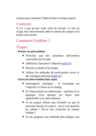 réunion pour atteindre l’objectif dans le temps imparti.
Contexte
Il n’y a pas qu’une seule sorte de bavard. Le but est
d’agir avec discernement selon la nature des propos et le
besoin sous-jacent.
Comment l’utiliser ?
Étapes
› Prenez vos précautions.
N’invitez que des personnes directement
concernées par le sujet.
Définissez clairement l’objectif (outil 51).
Précisez la durée et les étapes.
Utilisez les méthodes de participation active et
des consignes précises (outil 52).
› Gérez les interventions hors sujet.
Interrupteurs classiques : le recentrage sur
l’objectif et l’alerte sur le timing.
Si l’intervention est intéressante : valorisez-la et
proposez d’en discuter de façon plus
approfondie à un autre moment.
Si les propos offrent peu d’intérêt ou que la
personne discute en a parte : est-ce une question
de rythme ? Est-ce une recherche de contact
ludique ?
Si oui, proposez une méthode plus ludique, une
 