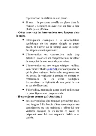 coproduction en ateliers ou une pause.
Si non : la personne a-t-elle sa place dans la
réunion ? Discutez-en avec elle, en face à face
plutôt qu’en plénière.
› Gérez avec tact les interventions trop longues dans
le sujet.
Interrupteurs classiques : la reformulation
synthétique de ses propos rédigée au paper
board, et l’alerte sur le timing, avec un rappel
des étapes restant à parcourir.
L’intervention est constructive mais trop
détaillée : valorisez ses compétences ou la valeur
de son point de vue avant de poursuivre.
L’intervention est une longue critique : utilisez
la méthode CRAC (outil 53) pour comprendre ce
qui le gêne vraiment. Reformulez soigneusement
les points de vigilance à prendre en compte et
remerciez-le de les avoir soulignés.
Reconnaissez la légitimité de son point de vue
en cas de désaccord.
S’il récidive, montrez le paper board et dites que
ce point figurera au compte-rendu.
› Il est toujours comme ça ? Anticipez !
Ses interventions sont toujours pertinentes mais
trop longues ? Il a besoin d’être reconnu pour ses
compétences ou ses opinions : offrez-lui une
véritable occasion de les mettre en avant, en
préparant avec lui une séquence dédiée – et
cadrée.
 