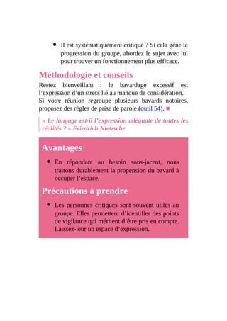 Il est systématiquement critique ? Si cela gêne la
progression du groupe, abordez le sujet avec lui
pour trouver un fonctionnement plus efficace.
Méthodologie et conseils
Restez bienveillant : le bavardage excessif est
l’expression d’un stress lié au manque de considération.
Si votre réunion regroupe plusieurs bavards notoires,
proposez des règles de prise de parole (outil 54). ■
« Le langage est-il l’expression adéquate de toutes les
réalités ? » Friedrich Nietzsche
Avantages
En répondant au besoin sous-jacent, nous
traitons durablement la propension du bavard à
occuper l’espace.
Précautions à prendre
Les personnes critiques sont souvent utiles au
groupe. Elles permettent d’identifier des points
de vigilance qui méritent d’être pris en compte.
Laissez-leur un espace d’expression.
 
