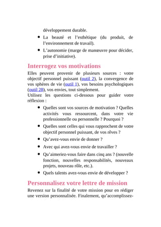 développement durable.
La beauté et l’esthétique (du produit, de
l’environnement de travail).
L’autonomie (marge de manœuvre pour décider,
prise d’initiative).
Interrogez vos motivations
Elles peuvent provenir de plusieurs sources : votre
objectif personnel puissant (outil 2), la convergence de
vos sphères de vie (outil 1), vos besoins psychologiques
(outil 28), vos envies, tout simplement.
Utilisez les questions ci-dessous pour guider votre
réflexion :
Quelles sont vos sources de motivation ? Quelles
activités vous ressourcent, dans votre vie
professionnelle ou personnelle ? Pourquoi ?
Quelles sont celles qui vous rapprochent de votre
objectif personnel puissant, de vos rêves ?
Qu’avez-vous envie de donner ?
Avec qui avez-vous envie de travailler ?
Qu’aimeriez-vous faire dans cinq ans ? (nouvelle
fonction, nouvelles responsabilités, nouveaux
projets, nouveau rôle, etc.).
Quels talents avez-vous envie de développer ?
Personnalisez votre lettre de mission
Revenez sur la finalité de votre mission pour en rédiger
une version personnalisée. Finalement, qu’accomplissez-
 