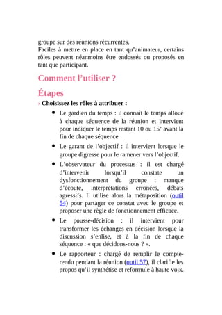 groupe sur des réunions récurrentes.
Faciles à mettre en place en tant qu’animateur, certains
rôles peuvent néanmoins être endossés ou proposés en
tant que participant.
Comment l’utiliser ?
Étapes
› Choisissez les rôles à attribuer :
Le gardien du temps : il connaît le temps alloué
à chaque séquence de la réunion et intervient
pour indiquer le temps restant 10 ou 15’ avant la
fin de chaque séquence.
Le garant de l’objectif : il intervient lorsque le
groupe digresse pour le ramener vers l’objectif.
L’observateur du processus : il est chargé
d’intervenir lorsqu’il constate un
dysfonctionnement du groupe : manque
d’écoute, interprétations erronées, débats
agressifs. Il utilise alors la métaposition (outil
54) pour partager ce constat avec le groupe et
proposer une règle de fonctionnement efficace.
Le pousse-décision : il intervient pour
transformer les échanges en décision lorsque la
discussion s’enlise, et à la fin de chaque
séquence : « que décidons-nous ? ».
Le rapporteur : chargé de remplir le compte-
rendu pendant la réunion (outil 57), il clarifie les
propos qu’il synthétise et reformule à haute voix.
 