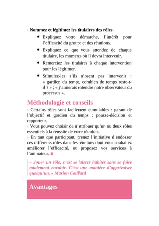 › Nommez et légitimez les titulaires des rôles.
Expliquez votre démarche, l’intérêt pour
l’efficacité du groupe et des réunions.
Expliquez ce que vous attendez de chaque
titulaire, les moments où il devra intervenir.
Remerciez les titulaires à chaque intervention
pour les légitimer.
Stimulez-les s’ils n’osent pas intervenir :
« gardien du temps, combien de temps reste-t-
il ? » ; « j’aimerais entendre notre observateur du
processus ».
Méthodologie et conseils
› Certains rôles sont facilement cumulables : garant de
l’objectif et gardien du temps ; pousse-décision et
rapporteur.
› Vous pouvez choisir de n’attribuer qu’un ou deux rôles
essentiels à la réussite de votre réunion.
› En tant que participant, prenez l’initiative d’endosser
ces différents rôles dans les réunions dont vous souhaitez
améliorer l’efficacité, ou proposez vos services à
l’animateur. ■
« Jouer un rôle, c’est se laisser habiter sans se faire
totalement envahir. C’est une manière d’apprivoiser
quelqu’un. » Marion Cotillard
Avantages
 