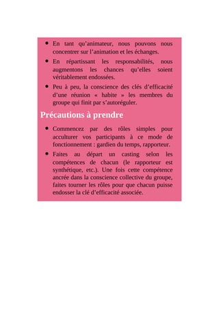 En tant qu’animateur, nous pouvons nous
concentrer sur l’animation et les échanges.
En répartissant les responsabilités, nous
augmentons les chances qu’elles soient
véritablement endossées.
Peu à peu, la conscience des clés d’efficacité
d’une réunion « habite » les membres du
groupe qui finit par s’autoréguler.
Précautions à prendre
Commencez par des rôles simples pour
acculturer vos participants à ce mode de
fonctionnement : gardien du temps, rapporteur.
Faites au départ un casting selon les
compétences de chacun (le rapporteur est
synthétique, etc.). Une fois cette compétence
ancrée dans la conscience collective du groupe,
faites tourner les rôles pour que chacun puisse
endosser la clé d’efficacité associée.
 