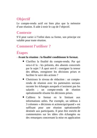 Objectif
Le compte-rendu actif est bien plus que la mémoire
d’une réunion. Il aide à tenir le cap de l’objectif.
Contexte
S’il peut varier à l’infini dans sa forme, son principe est
valable pour toute réunion.
Comment l’utiliser ?
Étapes
› Avant la réunion : la finalité conditionne le format.
Clarifiez la finalité du compte-rendu. Par qui
sera-t-il lu : les présents, des absents concernés
par le sujet ? À quoi sert-il : consigner la teneur
des débats, enregistrer les décisions prises et
faciliter le suivi des actions ?
Choisissez le niveau de rédaction : un compte-
rendu de réunion avec les partenaires sociaux
raconte les échanges auxquels n’assistent pas les
salariés ; un compte-rendu de réunion
opérationnelle résume les décisions prises.
Calibrez le format en le limitant aux
informations utiles. Par exemple, un tableau à
3 colonnes « décisions et actions/qui/quand » est
suffisant pour une réunion opérationnelle
destinée aux participants. Il peut être enrichi de
commentaires sur les idées clés échangées ou
des remarques concernant la mise en application
 