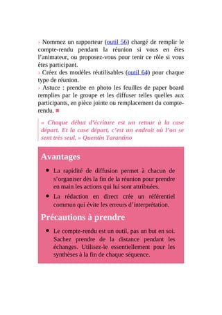 › Nommez un rapporteur (outil 56) chargé de remplir le
compte-rendu pendant la réunion si vous en êtes
l’animateur, ou proposez-vous pour tenir ce rôle si vous
êtes participant.
› Créez des modèles réutilisables (outil 64) pour chaque
type de réunion.
› Astuce : prendre en photo les feuilles de paper board
remplies par le groupe et les diffuser telles quelles aux
participants, en pièce jointe ou remplacement du compte-
rendu. ■
« Chaque début d’écriture est un retour à la case
départ. Et la case départ, c’est un endroit où l’on se
sent très seul. » Quentin Tarantino
Avantages
La rapidité de diffusion permet à chacun de
s’organiser dès la fin de la réunion pour prendre
en main les actions qui lui sont attribuées.
La rédaction en direct crée un référentiel
commun qui évite les erreurs d’interprétation.
Précautions à prendre
Le compte-rendu est un outil, pas un but en soi.
Sachez prendre de la distance pendant les
échanges. Utilisez-le essentiellement pour les
synthèses à la fin de chaque séquence.
 