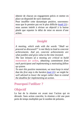 obtenir de chacun un engagement précis et mettre en
place un dispositif de suivi motivant.
Pour insuffler cette dynamique positive, souvenons-
nous que le premier pas est le plus difficile (outil 21) :
nous aurons intérêt à réviser un objectif à la baisse
plutôt que reporter le délai de mise en œuvre d’une
action.
Insight
A meeting, which ends with the words “Shall we
proceed as discussed?” is not likely to lead to concrete
achievements. And yet, concrete achievements are
what justifies and gives value to the time invested.
The last minutes of a meeting are critical to build
momentum for action, obtaining commitment from
each participant and implementing a motivating follow
up system.
To start this positive momentum, we must keep in mind
that the first step is the hardest (tool 21): we might be
well advised to lower the target rather than to extend
the deadline for implementing an action.
Pourquoi l’utiliser ?
Objectif
Le but de la réunion est avant tout l’action qui en
découle. Sans action concrète, la réunion a été une pure
perte de temps multipliée par le nombre de présents.
 
