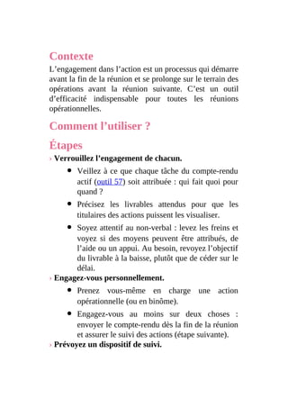 Contexte
L’engagement dans l’action est un processus qui démarre
avant la fin de la réunion et se prolonge sur le terrain des
opérations avant la réunion suivante. C’est un outil
d’efficacité indispensable pour toutes les réunions
opérationnelles.
Comment l’utiliser ?
Étapes
› Verrouillez l’engagement de chacun.
Veillez à ce que chaque tâche du compte-rendu
actif (outil 57) soit attribuée : qui fait quoi pour
quand ?
Précisez les livrables attendus pour que les
titulaires des actions puissent les visualiser.
Soyez attentif au non-verbal : levez les freins et
voyez si des moyens peuvent être attribués, de
l’aide ou un appui. Au besoin, revoyez l’objectif
du livrable à la baisse, plutôt que de céder sur le
délai.
› Engagez-vous personnellement.
Prenez vous-même en charge une action
opérationnelle (ou en binôme).
Engagez-vous au moins sur deux choses :
envoyer le compte-rendu dès la fin de la réunion
et assurer le suivi des actions (étape suivante).
› Prévoyez un dispositif de suivi.
 