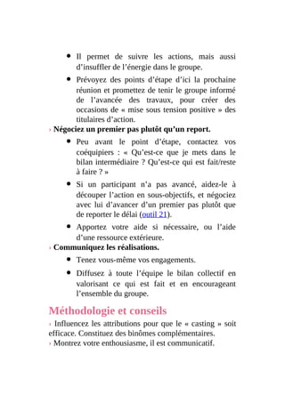 Il permet de suivre les actions, mais aussi
d’insuffler de l’énergie dans le groupe.
Prévoyez des points d’étape d’ici la prochaine
réunion et promettez de tenir le groupe informé
de l’avancée des travaux, pour créer des
occasions de « mise sous tension positive » des
titulaires d’action.
› Négociez un premier pas plutôt qu’un report.
Peu avant le point d’étape, contactez vos
coéquipiers : « Qu’est-ce que je mets dans le
bilan intermédiaire ? Qu’est-ce qui est fait/reste
à faire ? »
Si un participant n’a pas avancé, aidez-le à
découper l’action en sous-objectifs, et négociez
avec lui d’avancer d’un premier pas plutôt que
de reporter le délai (outil 21).
Apportez votre aide si nécessaire, ou l’aide
d’une ressource extérieure.
› Communiquez les réalisations.
Tenez vous-même vos engagements.
Diffusez à toute l’équipe le bilan collectif en
valorisant ce qui est fait et en encourageant
l’ensemble du groupe.
Méthodologie et conseils
› Influencez les attributions pour que le « casting » soit
efficace. Constituez des binômes complémentaires.
› Montrez votre enthousiasme, il est communicatif.
 