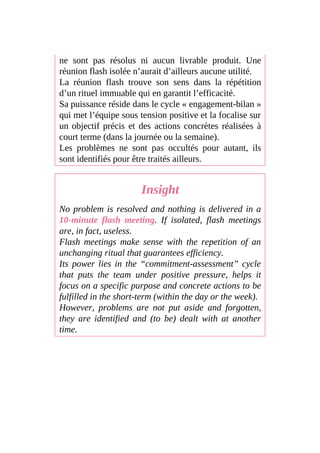 ne sont pas résolus ni aucun livrable produit. Une
réunion flash isolée n’aurait d’ailleurs aucune utilité.
La réunion flash trouve son sens dans la répétition
d’un rituel immuable qui en garantit l’efficacité.
Sa puissance réside dans le cycle « engagement-bilan »
qui met l’équipe sous tension positive et la focalise sur
un objectif précis et des actions concrètes réalisées à
court terme (dans la journée ou la semaine).
Les problèmes ne sont pas occultés pour autant, ils
sont identifiés pour être traités ailleurs.
Insight
No problem is resolved and nothing is delivered in a
10-minute flash meeting. If isolated, flash meetings
are, in fact, useless.
Flash meetings make sense with the repetition of an
unchanging ritual that guarantees efficiency.
Its power lies in the “commitment-assessment” cycle
that puts the team under positive pressure, helps it
focus on a specific purpose and concrete actions to be
fulfilled in the short-term (within the day or the week).
However, problems are not put aside and forgotten,
they are identified and (to be) dealt with at another
time.
 