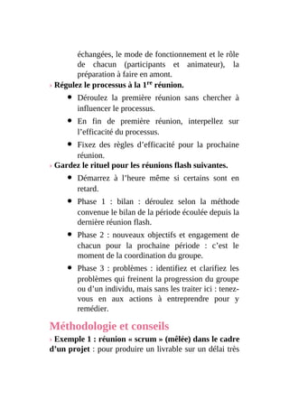 échangées, le mode de fonctionnement et le rôle
de chacun (participants et animateur), la
préparation à faire en amont.
› Régulez le processus à la 1re réunion.
Déroulez la première réunion sans chercher à
influencer le processus.
En fin de première réunion, interpellez sur
l’efficacité du processus.
Fixez des règles d’efficacité pour la prochaine
réunion.
› Gardez le rituel pour les réunions flash suivantes.
Démarrez à l’heure même si certains sont en
retard.
Phase 1 : bilan : déroulez selon la méthode
convenue le bilan de la période écoulée depuis la
dernière réunion flash.
Phase 2 : nouveaux objectifs et engagement de
chacun pour la prochaine période : c’est le
moment de la coordination du groupe.
Phase 3 : problèmes : identifiez et clarifiez les
problèmes qui freinent la progression du groupe
ou d’un individu, mais sans les traiter ici : tenez-
vous en aux actions à entreprendre pour y
remédier.
Méthodologie et conseils
› Exemple 1 : réunion « scrum » (mêlée) dans le cadre
d’un projet : pour produire un livrable sur un délai très
 