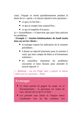 court, l’équipe se réunit quotidiennement pendant la
durée de ce « sprint » et chacun répond à trois questions :
ce que j’ai fait hier ;
ce que je compte faire aujourd’hui ;
ce qui m’empêche d’avancer.
Le « ScrumMaster » n’intervient que pour faire préciser
les problèmes.
› Exemple 2 : réunion hebdomadaire du lundi matin
dans un service clients :
le manager expose les indicateurs de la semaine
précédente ;
il donne un objectif prioritaire pour la semaine à
venir, qui tient compte du bilan et d’événements
extérieurs ;
les conseillers remontent les problèmes
rencontrés et leurs besoins pour atteindre le
nouvel objectif. ■
« Habitude : un art d’agir sans y penser et mieux
même qu’en y pensant. » Alain
Avantages
Le rituel permet de gagner du temps sur le
fonctionnement : le processus est connu de
tous, chacun sait ce qu’il a à faire.
Les priorités sont claires et l’équipe mieux
coordonnée vers un but commun. Les
 