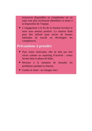 ressources disponibles ou compétentes sur un
sujet sont plus facilement identifiées et mises à
la disposition de l’équipe.
L’engagement à la fin de la réunion favorise la
mise sous tension positive. La réunion flash
peut être utilisée pour ancrer de bonnes
habitudes de travail ou développer les
compétences.
Précautions à prendre
Pour rester motivante, elle ne doit pas être
vécue comme un reporting d’activité : restez
factuel dans la phase de bilan.
Résistez à la tentation de résoudre les
problèmes pendant la réunion.
Gardez le rituel : ne changez rien !
 