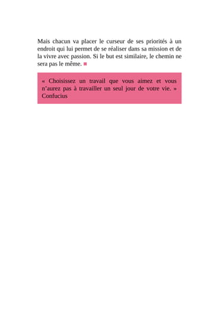 Mais chacun va placer le curseur de ses priorités à un
endroit qui lui permet de se réaliser dans sa mission et de
la vivre avec passion. Si le but est similaire, le chemin ne
sera pas le même. ■
« Choisissez un travail que vous aimez et vous
n’aurez pas à travailler un seul jour de votre vie. »
Confucius
 