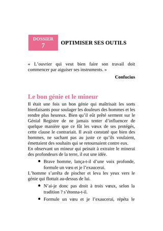DOSSIER
7 OPTIMISER SES OUTILS
« L’ouvrier qui veut bien faire son travail doit
commencer par aiguiser ses instruments. »
Confucius
Le bon génie et le mineur
Il était une fois un bon génie qui maîtrisait les sorts
bienfaisants pour soulager les douleurs des hommes et les
rendre plus heureux. Bien qu’il eût prêté serment sur le
Génial Registre de ne jamais tenter d’influencer de
quelque manière que ce fût les vœux de ses protégés,
cette clause le contrariait. Il avait constaté que bien des
hommes, ne sachant pas au juste ce qu’ils voulaient,
émettaient des souhaits qui se retournaient contre eux.
En observant un mineur qui peinait à extraire le minerai
des profondeurs de la terre, il eut une idée.
Brave homme, lança-t-il d’une voix profonde,
formule un vœu et je l’exaucerai.
L’homme s’arrêta de piocher et leva les yeux vers le
génie qui flottait au-dessus de lui.
N’ai-je donc pas droit à trois vœux, selon la
tradition ? s’étonna-t-il.
Formule un vœu et je l’exaucerai, répéta le
 