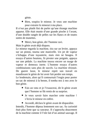 génie.
Bien, soupira le mineur. Je veux une machine
pour extraire le minerai à ma place.
Il n’eut pas plutôt fini de parler qu’une étrange machine
apparut. Elle était munie d’une grande pioche à l’avant,
d’une double rangée de pelles sur les flancs et de toutes
sortes de manettes.
Merci, bon génie, dit l’homme ravi.
Mais le génie avait déjà disparu.
Le mineur regarda la machine, tira sur un levier, appuya
sur un piston, tourna une manivelle. Un jet de vapeur
s’échappa d’une tuyauterie, mais rien ne bougea. Il
essaya d’autres boutons, fit pivoter une poignée, appuya
sur une pédale. La machine toussa encore un nuage de
vapeur et demeura inerte. L’homme essaya d’autres
combinaisons sans plus de succès. La machine résistait.
De guerre lasse, le mineur reprit son travail en
maudissant le génie de lui avoir fait perdre son temps.
Le lendemain, alors qu’il contournait l’engin pour porter
un sac de minerai à la benne, il tomba nez à nez avec le
bon génie.
Fais un vœu et je l’exaucerai, dit le génie avant
que l’homme se fût remis de sa surprise.
Je veux savoir faire marcher cette machine !
s’écria le mineur en colère.
Accordé, déclara le génie avant de disparaître.
Interdit, l’homme déposa lentement son sac. Sa curiosité
était plus forte que sa rancœur. Il s’approcha doucement
de la machine comme il l’eût fait d’un animal sauvage. Il
 
