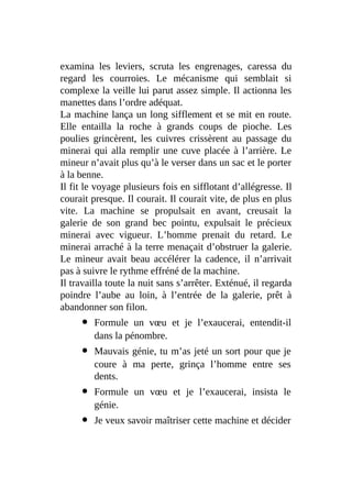 examina les leviers, scruta les engrenages, caressa du
regard les courroies. Le mécanisme qui semblait si
complexe la veille lui parut assez simple. Il actionna les
manettes dans l’ordre adéquat.
La machine lança un long sifflement et se mit en route.
Elle entailla la roche à grands coups de pioche. Les
poulies grincèrent, les cuivres crissèrent au passage du
minerai qui alla remplir une cuve placée à l’arrière. Le
mineur n’avait plus qu’à le verser dans un sac et le porter
à la benne.
Il fit le voyage plusieurs fois en sifflotant d’allégresse. Il
courait presque. Il courait. Il courait vite, de plus en plus
vite. La machine se propulsait en avant, creusait la
galerie de son grand bec pointu, expulsait le précieux
minerai avec vigueur. L’homme prenait du retard. Le
minerai arraché à la terre menaçait d’obstruer la galerie.
Le mineur avait beau accélérer la cadence, il n’arrivait
pas à suivre le rythme effréné de la machine.
Il travailla toute la nuit sans s’arrêter. Exténué, il regarda
poindre l’aube au loin, à l’entrée de la galerie, prêt à
abandonner son filon.
Formule un vœu et je l’exaucerai, entendit-il
dans la pénombre.
Mauvais génie, tu m’as jeté un sort pour que je
coure à ma perte, grinça l’homme entre ses
dents.
Formule un vœu et je l’exaucerai, insista le
génie.
Je veux savoir maîtriser cette machine et décider
 
