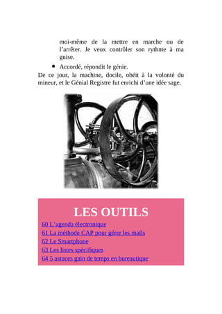 moi-même de la mettre en marche ou de
l’arrêter. Je veux contrôler son rythme à ma
guise.
Accordé, répondit le génie.
De ce jour, la machine, docile, obéit à la volonté du
mineur, et le Génial Registre fut enrichi d’une idée sage.
LES OUTILS
60 L’agenda électronique
61 La méthode CAP pour gérer les mails
62 Le Smartphone
63 Les listes spécifiques
64 5 astuces gain de temps en bureautique
 
