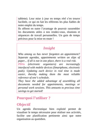 tablette). Leur mise à jour en temps réel s’en trouve
facilitée, ce qui en fait les référents les plus fiables de
notre emploi du temps.
Ils offrent en outre l’avantage de pouvoir rassembler
les documents utiles à nos rendez-vous, réunions et
séquences de travail personnelles. Un gain de temps
précieux pour la mise en route !
Insight
Who among us has never forgotten an appointment?
Separate agendas, appointments written on slips of
paper... if all is not in one place, there is a real risk.
PDAs (electronic organizers) are increasingly
interfaced with mobile devices (Smartphone, electronic
pads). Updating each device in real time is made
easier, thereby making them the most reliable
reference of one’s schedule.
They have the added advantage of assembling all
documents needed for appointments, meetings or
personal work sessions. This amounts to precious time
savings to get started!
Pourquoi l’utiliser ?
Objectif
Un agenda électronique bien exploité permet de
visualiser le temps nécessaire pour réaliser nos activités,
facilite une planification pertinente ainsi que notre
organisation au quotidien.
 