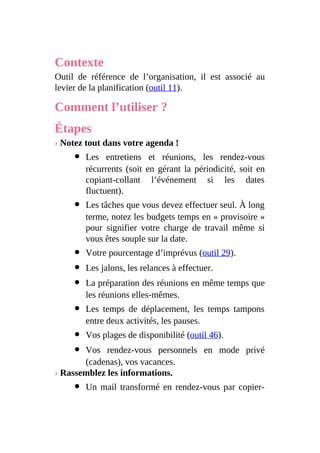 Contexte
Outil de référence de l’organisation, il est associé au
levier de la planification (outil 11).
Comment l’utiliser ?
Étapes
› Notez tout dans votre agenda !
Les entretiens et réunions, les rendez-vous
récurrents (soit en gérant la périodicité, soit en
copiant-collant l’événement si les dates
fluctuent).
Les tâches que vous devez effectuer seul. À long
terme, notez les budgets temps en « provisoire »
pour signifier votre charge de travail même si
vous êtes souple sur la date.
Votre pourcentage d’imprévus (outil 29).
Les jalons, les relances à effectuer.
La préparation des réunions en même temps que
les réunions elles-mêmes.
Les temps de déplacement, les temps tampons
entre deux activités, les pauses.
Vos plages de disponibilité (outil 46).
Vos rendez-vous personnels en mode privé
(cadenas), vos vacances.
› Rassemblez les informations.
Un mail transformé en rendez-vous par copier-
 