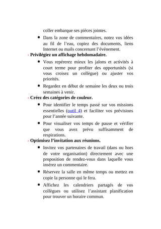 coller embarque ses pièces jointes.
Dans la zone de commentaires, notez vos idées
au fil de l’eau, copiez des documents, liens
Internet ou mails concernant l’événement.
› Privilégiez un affichage hebdomadaire.
Vous repérerez mieux les jalons et activités à
court terme pour profiter des opportunités (si
vous croisez un collègue) ou ajuster vos
priorités.
Regardez en début de semaine les deux ou trois
semaines à venir.
› Créez des catégories de couleur.
Pour identifier le temps passé sur vos missions
essentielles (outil 4) et faciliter vos prévisions
pour l’année suivante.
Pour visualiser vos temps de pause et vérifier
que vous avez prévu suffisamment de
respirations.
› Optimisez l’invitation aux réunions.
Invitez vos partenaires de travail (dans ou hors
de votre organisation) directement avec une
proposition de rendez-vous dans laquelle vous
insérez un commentaire.
Réservez la salle en même temps ou mettez en
copie la personne qui le fera.
Affichez les calendriers partagés de vos
collègues ou utilisez l’assistant planification
pour trouver un horaire commun.
 