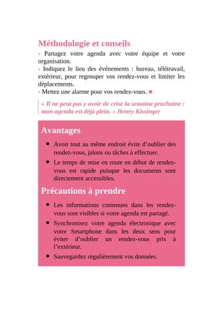 Méthodologie et conseils
› Partagez votre agenda avec votre équipe et votre
organisation.
› Indiquez le lieu des événements : bureau, télétravail,
extérieur, pour regrouper vos rendez-vous et limiter les
déplacements.
› Mettez une alarme pour vos rendez-vous. ■
« Il ne peut pas y avoir de crise la semaine prochaine :
mon agenda est déjà plein. » Henry Kissinger
Avantages
Avoir tout au même endroit évite d’oublier des
rendez-vous, jalons ou tâches à effectuer.
Le temps de mise en route en début de rendez-
vous est rapide puisque les documents sont
directement accessibles.
Précautions à prendre
Les informations contenues dans les rendez-
vous sont visibles si votre agenda est partagé.
Synchronisez votre agenda électronique avec
votre Smartphone dans les deux sens pour
éviter d’oublier un rendez-vous pris à
l’extérieur.
Sauvegardez régulièrement vos données.
 