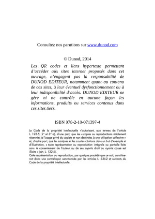 Consultez nos parutions sur www.dunod.com
© Dunod, 2014
Les QR codes et liens hypertexte permettant
d’accéder aux sites internet proposés dans cet
ouvrage, n’engagent pas la responsabilité de
DUNOD EDITEUR, notamment quant au contenu
de ces sites, à leur éventuel dysfonctionnement ou à
leur indisponibilité d’accès. DUNOD EDITEUR ne
gère ni ne contrôle en aucune façon les
informations, produits ou services contenus dans
ces sites tiers.
ISBN 978-2-10-071397-4
 
