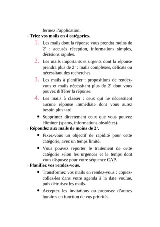 fermez l’application.
› Triez vos mails en 4 catégories.
1. Les mails dont la réponse vous prendra moins de
2’ : accusés réception, informations simples,
décisions rapides.
2. Les mails importants et urgents dont la réponse
prendra plus de 2’ : mails complexes, délicats ou
nécessitant des recherches.
3. Les mails à planifier : propositions de rendez-
vous et mails nécessitant plus de 2’ dont vous
pouvez différer la réponse.
4. Les mails à classer : ceux qui ne nécessitent
aucune réponse immédiate dont vous aurez
besoin plus tard.
Supprimez directement ceux que vous pouvez
éliminer (spams, informations obsolètes).
› Répondez aux mails de moins de 2’.
Fixez-vous un objectif de rapidité pour cette
catégorie, avec un temps limité.
Vous pouvez reporter le traitement de cette
catégorie selon les urgences et le temps dont
vous disposez pour votre séquence CAP.
› Planifiez vos rendez-vous.
Transformez vos mails en rendez-vous : copiez-
collez-les dans votre agenda à la date voulue,
puis détruisez les mails.
Acceptez les invitations ou proposez d’autres
horaires en fonction de vos priorités.
 