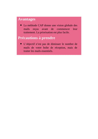 Avantages
La méthode CAP donne une vision globale des
mails reçus avant de commencer leur
traitement. La priorisation est plus facile.
Précautions à prendre
L’objectif n’est pas de diminuer le nombre de
mails de votre boîte de réception, mais de
traiter les mails essentiels.
 