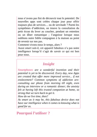 nous n’avons pas fini de découvrir tout le potentiel. De
nouvelles apps sont créées chaque jour pour offrir
toujours plus de services… ou de servitude ? Parmi les
symptômes d’addiction, on trouve la consultation du
petit écran du lever au coucher, pendant un entretien
ou un dîner romantique ; l’angoisse lorsque nous
oublions notre fidèle compagnon à la maison au point
de revenir sur nos pas.
Comment vivons-nous le temps, alors ?
Aussi smart soit-il, cet appareil fabuleux n’a pas notre
intelligence lorsqu’il s’agit de savoir ce qui est bon
pour nous.
Insight
Smartphones are a wonderful invention and their
potential is yet to be discovered. Every day, new Apps
are created that offer more improved service... if not
enslavement? Common symptoms of addiction are:
consulting our phone from morning till night, even
during an interview or a romantic dinner; the anxiety
felt at having left this trusted companion at home, so
strong that we turn back to get it.
How do we live time, then?
As smart as it may be, this fabulous device does not
have our intelligence when it comes to knowing what is
good for us.
Pourquoi l’utiliser ?
 