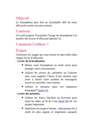 Objectif
Le Smartphone peut être un formidable allié de notre
efficacité comme son pire ennemi.
Contexte
Cet outil propose d’examiner l’usage du Smartphone à la
lumière des leviers d’efficacité (dossier 2).
Comment l’utiliser ?
Étapes
Choisissez les usages qui vous seront les plus utiles dans
chaque levier d’efficacité.
› Levier de la focalisation.
Mettez votre Smartphone en mode avion pour
protéger votre concentration.
Utilisez les alertes du calendrier ou l’alarme
pour vous rappeler l’heure d’une réunion sans
avoir à laisser votre système de messagerie
ouvert ou surveiller votre montre.
Utilisez le minuteur pour vos séquences
Pomodoro® (outil 15).
› Levier des priorités.
Utilisez les Notes, OneNote ou Evernote pour
noter les idées au fil de l’eau (outil 26) de vos
projets importants.
Optimisez les temps d’attente : sélectionnez les 3
mails les plus urgents et importants auxquels
 