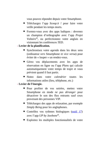 vous pouvez répondre depuis votre Smartphone.
Téléchargez l’app Scoop.it ! pour faire votre
veille pendant les temps morts.
Formez-vous avec des apps ludiques : devenez
un champion d’orthographe avec l’app Projet
Voltaire®, ou perfectionnez votre anglais en
visionnant les conférences TED.
› Levier de la planification.
Synchronisez votre agenda dans les deux sens
(ordinateur vers Smartphone et vice versa) pour
éviter de « louper » un rendez-vous.
Gérez vos déplacements avec les apps de
réservation en ligne ou l’app Plans qui calcule
automatiquement votre temps de trajet et vous
prévient quand il faut partir.
Notez dans votre calendrier toutes les
informations utiles (lieu, téléphone, etc.)
› Levier de l’énergie.
Pour profiter de vos soirées, mettez votre
Smartphone en mode ne pas déranger pour
désactiver le son des flux entrants sauf ceux
provenant des personnes VIP.
Téléchargez des apps de relaxation, par exemple
Simply Being pour les anglophones.
Contrôlez vos rythmes biologiques (outil 17)
avec l’app UP by Jawbone®.
Exploitez les multiples fonctionnalités de votre
 