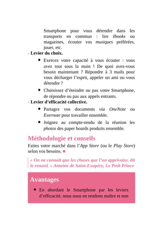 Smartphone pour vous détendre dans les
transports en commun : lire Ibooks ou
magazines, écouter vos musiques préférées,
jouer, etc.
› Levier du choix.
Exercez votre capacité à vous écouter : vous
avez tout sous la main ! De quoi avez-vous
besoin maintenant ? Répondre à 3 mails pour
vous décharger l’esprit, appeler un ami ou vous
détendre ?
Choisissez d’éteindre ou pas votre Smartphone,
de répondre ou pas aux appels entrants.
› Levier d’efficacité collective.
Partagez vos documents via OneNote ou
Evernote pour travailler ensemble.
Joignez au compte-rendu de la réunion les
photos des paper boards produits ensemble.
Méthodologie et conseils
Faites votre marché dans l’App Store (ou le Play Store)
selon vos besoins. ■
« On ne connaît que les choses que l’on apprivoise, dit
le renard. » Antoine de Saint-Exupéry, Le Petit Prince
Avantages
En abordant le Smartphone par les leviers
d’efficacité, nous nous en rendons maître et non
 