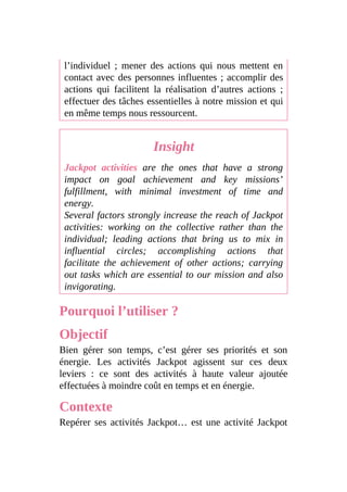 l’individuel ; mener des actions qui nous mettent en
contact avec des personnes influentes ; accomplir des
actions qui facilitent la réalisation d’autres actions ;
effectuer des tâches essentielles à notre mission et qui
en même temps nous ressourcent.
Insight
Jackpot activities are the ones that have a strong
impact on goal achievement and key missions’
fulfillment, with minimal investment of time and
energy.
Several factors strongly increase the reach of Jackpot
activities: working on the collective rather than the
individual; leading actions that bring us to mix in
influential circles; accomplishing actions that
facilitate the achievement of other actions; carrying
out tasks which are essential to our mission and also
invigorating.
Pourquoi l’utiliser ?
Objectif
Bien gérer son temps, c’est gérer ses priorités et son
énergie. Les activités Jackpot agissent sur ces deux
leviers : ce sont des activités à haute valeur ajoutée
effectuées à moindre coût en temps et en énergie.
Contexte
Repérer ses activités Jackpot… est une activité Jackpot
 