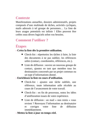 Contexte
Manifestations annuelles, dossiers administratifs, projets
composés d’une multitude de tâches, activités cycliques,
mails adressés à tel groupe de personnes… La liste de
leurs usages potentiels est infinie ! Elles peuvent être
créées sous divers logiciels selon vos besoins.
Comment l’utiliser ?
Étapes
› Créez la liste dès la première utilisation.
Check-list : répertoriez les tâches à faire, la liste
des documents à ne pas oublier, les références
utiles (contact, coordonnées, références, etc.).
Liste de diffusion : ouvrez un nouveau groupe de
contact, ajoutez en tant que membre tous les
destinataires concernés par un projet commun ou
un type d’informations donné.
› Enrichissez la liste en cours d’utilisation.
Check-list : ajoutez une tâche oubliée, une
référence, toute information utile récoltée au
cours de l’avancement de votre travail.
Check-list : en fin de processus, notez les idées
d’amélioration issues de votre expérience.
Liste de diffusion : un mail « non remis » vous
revient ? Renvoyez l’information au destinataire
et corrigez votre liste de diffusion
immédiatement.
› Mettez la liste à jour en temps réel.
 