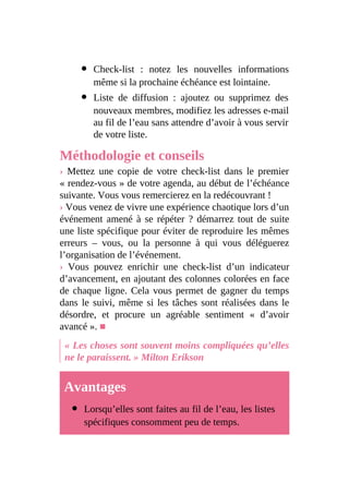 Check-list : notez les nouvelles informations
même si la prochaine échéance est lointaine.
Liste de diffusion : ajoutez ou supprimez des
nouveaux membres, modifiez les adresses e-mail
au fil de l’eau sans attendre d’avoir à vous servir
de votre liste.
Méthodologie et conseils
› Mettez une copie de votre check-list dans le premier
« rendez-vous » de votre agenda, au début de l’échéance
suivante. Vous vous remercierez en la redécouvrant !
› Vous venez de vivre une expérience chaotique lors d’un
événement amené à se répéter ? démarrez tout de suite
une liste spécifique pour éviter de reproduire les mêmes
erreurs – vous, ou la personne à qui vous déléguerez
l’organisation de l’événement.
› Vous pouvez enrichir une check-list d’un indicateur
d’avancement, en ajoutant des colonnes colorées en face
de chaque ligne. Cela vous permet de gagner du temps
dans le suivi, même si les tâches sont réalisées dans le
désordre, et procure un agréable sentiment « d’avoir
avancé ». ■
« Les choses sont souvent moins compliquées qu’elles
ne le paraissent. » Milton Erikson
Avantages
Lorsqu’elles sont faites au fil de l’eau, les listes
spécifiques consomment peu de temps.
 