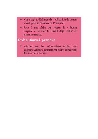 Notre esprit, déchargé de l’obligation de penser
à tout, peut se consacrer à l’essentiel.
Face à une tâche qui rebute, la « bonne
surprise » de voir le travail déjà réalisé en
amont remotive.
Précautions à prendre
Vérifiez que les informations notées sont
toujours valables, notamment celles concernant
des sources externes.
 