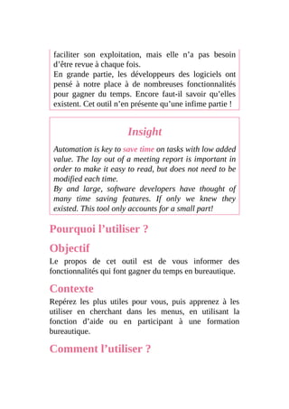 faciliter son exploitation, mais elle n’a pas besoin
d’être revue à chaque fois.
En grande partie, les développeurs des logiciels ont
pensé à notre place à de nombreuses fonctionnalités
pour gagner du temps. Encore faut-il savoir qu’elles
existent. Cet outil n’en présente qu’une infime partie !
Insight
Automation is key to save time on tasks with low added
value. The lay out of a meeting report is important in
order to make it easy to read, but does not need to be
modified each time.
By and large, software developers have thought of
many time saving features. If only we knew they
existed. This tool only accounts for a small part!
Pourquoi l’utiliser ?
Objectif
Le propos de cet outil est de vous informer des
fonctionnalités qui font gagner du temps en bureautique.
Contexte
Repérez les plus utiles pour vous, puis apprenez à les
utiliser en cherchant dans les menus, en utilisant la
fonction d’aide ou en participant à une formation
bureautique.
Comment l’utiliser ?
 