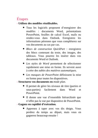 Étapes
› Utilisez des modèles réutilisables.
Tous les logiciels proposent d’enregistrer des
modèles : documents Word, présentations
PowerPoint, feuilles de calcul Excel, mails ou
rendez-vous dans Outlook. Enregistrez les
informations pérennes que vous compléterez sur
vos documents au cas par cas.
Blocs de construction QuickPart : enregistrez
des blocs contenant du texte, des images, des
tableaux. Vous pourrez les insérer dans vos
documents Word et Outlook.
Les styles de Word permettent de sélectionner
rapidement une mise en forme. Ils servent aussi
à créer des tables des matières automatiques.
Les masques de PowerPoint définissent la mise
en forme pour toutes les diapositives.
› Structurez vos documents en mode plan.
Il permet de gérer les niveaux de titre (parties et
sous-parties) facilement dans Word et
PowerPoint.
Il donne une vue d’ensemble hiérarchisée que
n’offre pas la vue par diapositive de PowerPoint.
› Gagnez en rapidité d’exécution.
Apprenez à taper avec vos dix doigts. Vous
perdrez du temps au départ, mais vous en
gagnerez beaucoup ensuite !
 